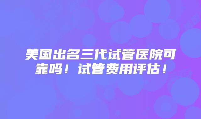 美国出名三代试管医院可靠吗！试管费用评估！