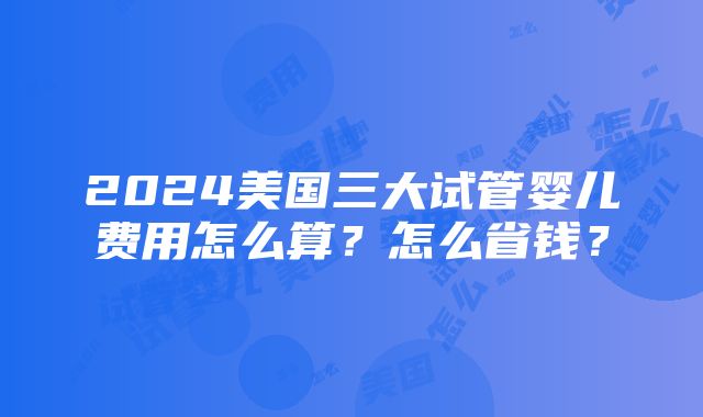 2024美国三大试管婴儿费用怎么算？怎么省钱？