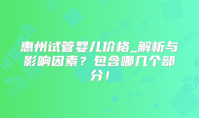 惠州试管婴儿价格_解析与影响因素？包含哪几个部分！