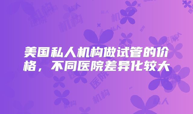 美国私人机构做试管的价格，不同医院差异化较大