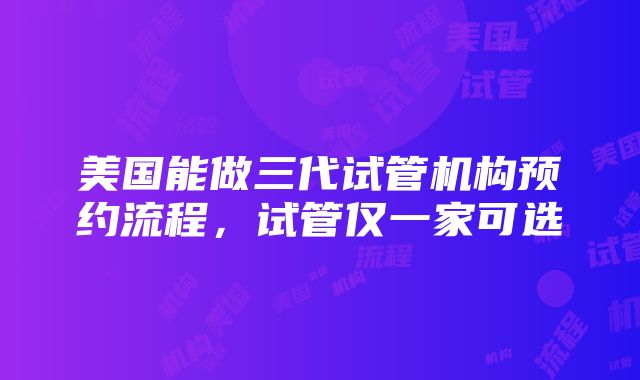 美国能做三代试管机构预约流程，试管仅一家可选