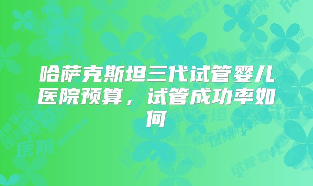 哈萨克斯坦三代试管婴儿医院预算，试管成功率如何