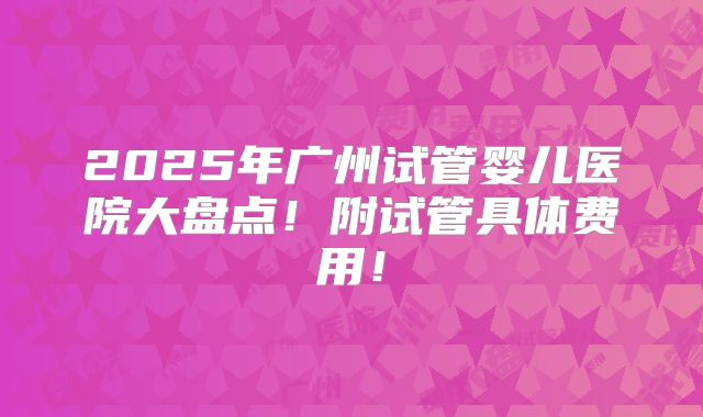 2025年广州试管婴儿医院大盘点！附试管具体费用！