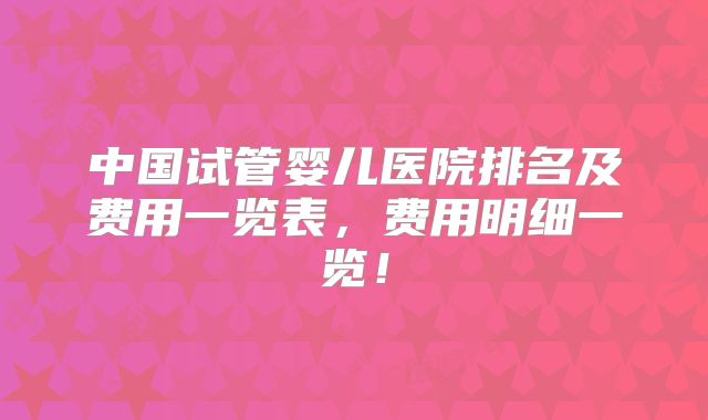 中国试管婴儿医院排名及费用一览表，费用明细一览！