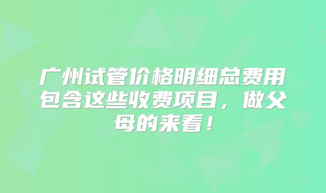 广州试管价格明细总费用包含这些收费项目，做父母的来看！