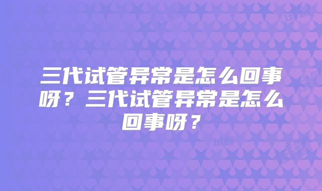 三代试管异常是怎么回事呀？三代试管异常是怎么回事呀？