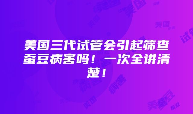 美国三代试管会引起筛查蚕豆病害吗！一次全讲清楚！