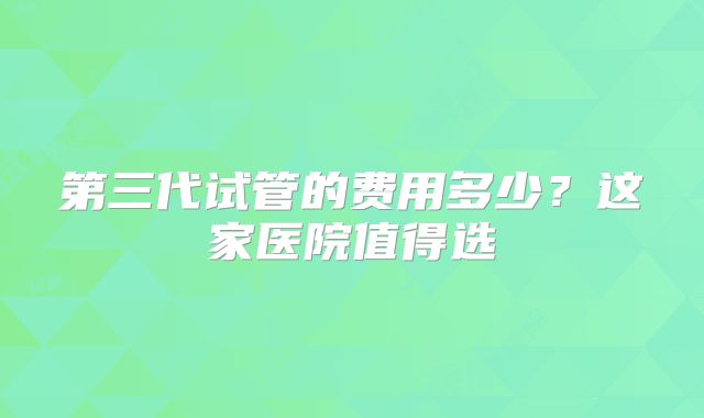 第三代试管的费用多少？这家医院值得选