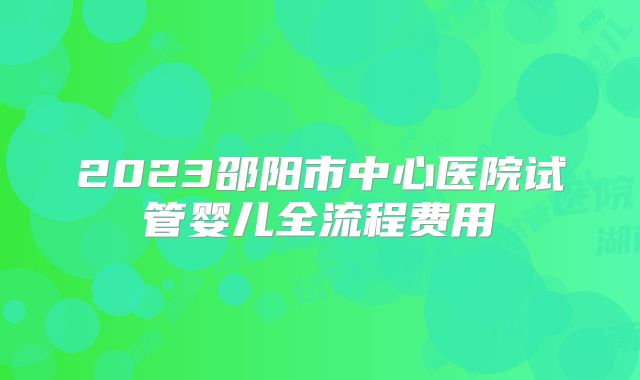 2023邵阳市中心医院试管婴儿全流程费用