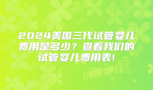 2024美国三代试管婴儿费用是多少？查看我们的试管婴儿费用表!