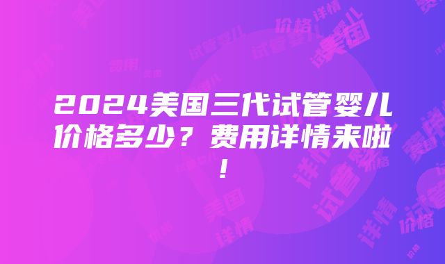 2024美国三代试管婴儿价格多少？费用详情来啦!