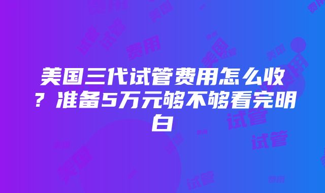 美国三代试管费用怎么收？准备5万元够不够看完明白