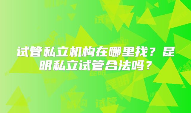 试管私立机构在哪里找？昆明私立试管合法吗？