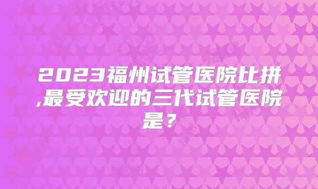 2023福州试管医院比拼,最受欢迎的三代试管医院是？