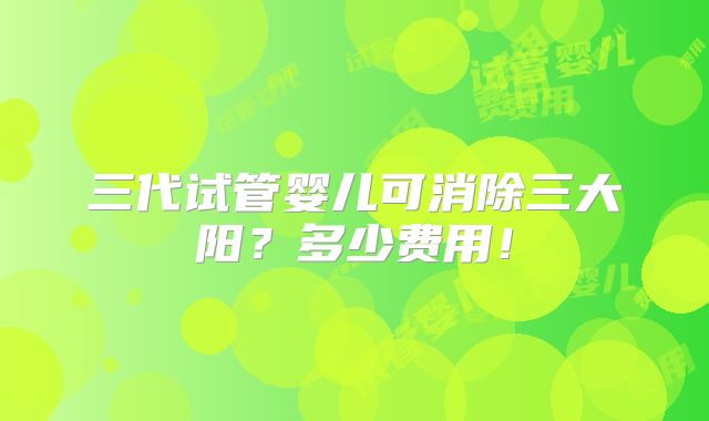 三代试管婴儿可消除三大阳？多少费用！