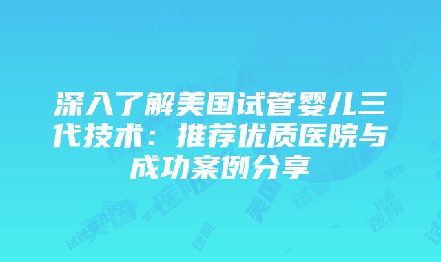 深入了解美国试管婴儿三代技术：推荐优质医院与成功案例分享