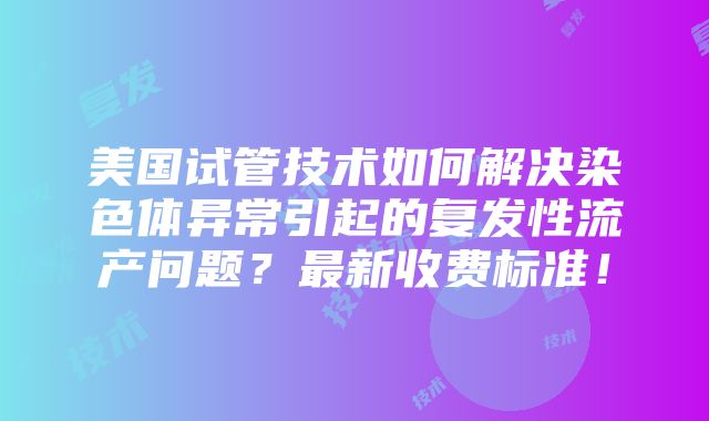 美国试管技术如何解决染色体异常引起的复发性流产问题？最新收费标准！