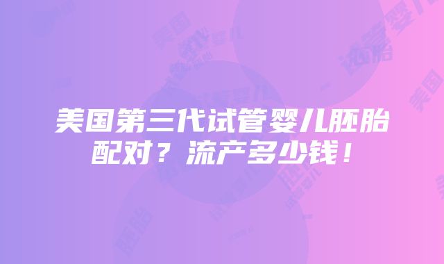 美国第三代试管婴儿胚胎配对？流产多少钱！