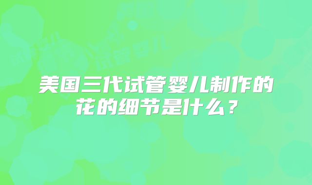 美国三代试管婴儿制作的花的细节是什么？