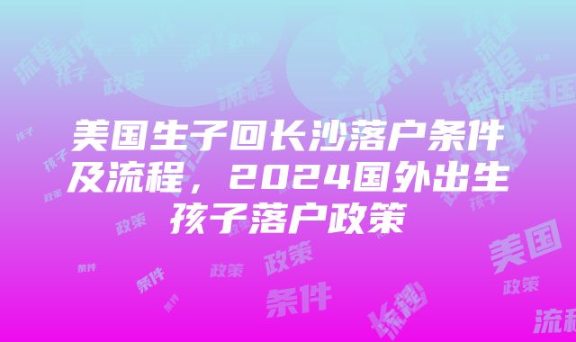 美国生子回长沙落户条件及流程，2024国外出生孩子落户政策