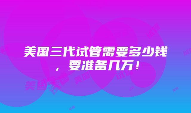 美国三代试管需要多少钱，要准备几万！