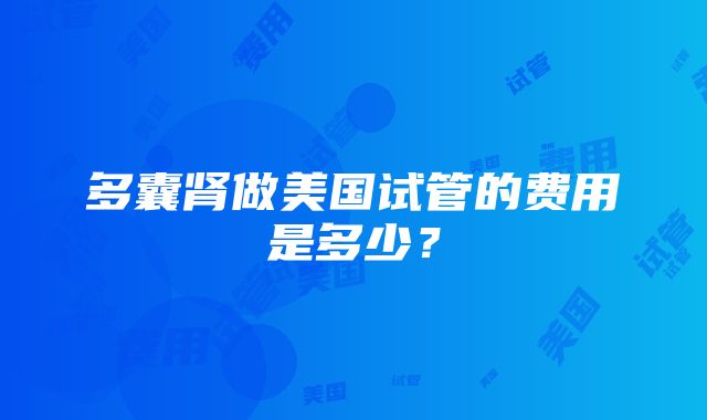 多囊肾做美国试管的费用是多少？