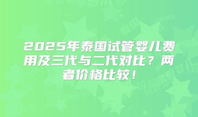 2025年泰国试管婴儿费用及三代与二代对比？两者价格比较！