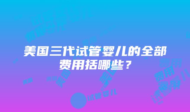 美国三代试管婴儿的全部费用括哪些？