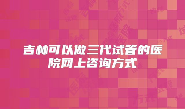 吉林可以做三代试管的医院网上咨询方式