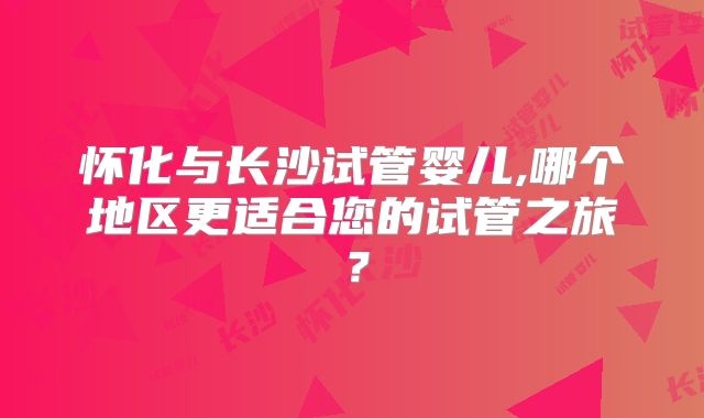 怀化与长沙试管婴儿,哪个地区更适合您的试管之旅？