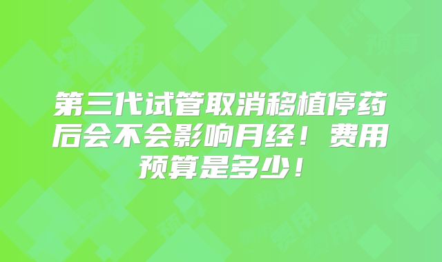 第三代试管取消移植停药后会不会影响月经！费用预算是多少！