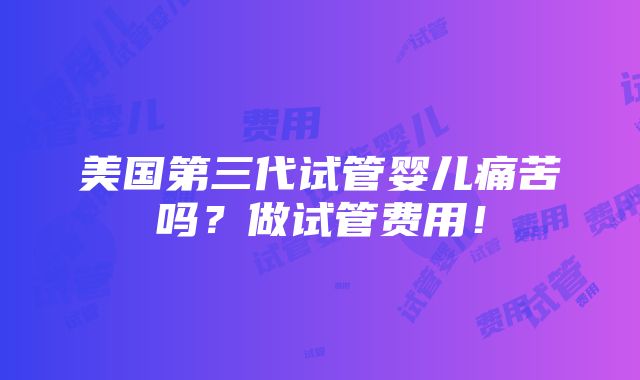 美国第三代试管婴儿痛苦吗？做试管费用！