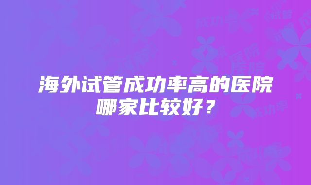 海外试管成功率高的医院哪家比较好？