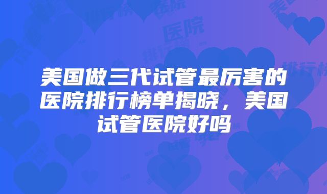 美国做三代试管最厉害的医院排行榜单揭晓，美国试管医院好吗