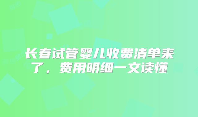 长春试管婴儿收费清单来了，费用明细一文读懂