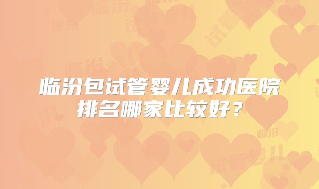 临汾包试管婴儿成功医院排名哪家比较好?