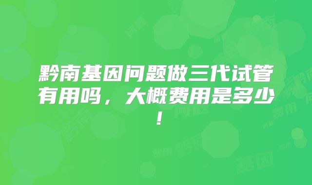 黔南基因问题做三代试管有用吗，大概费用是多少！