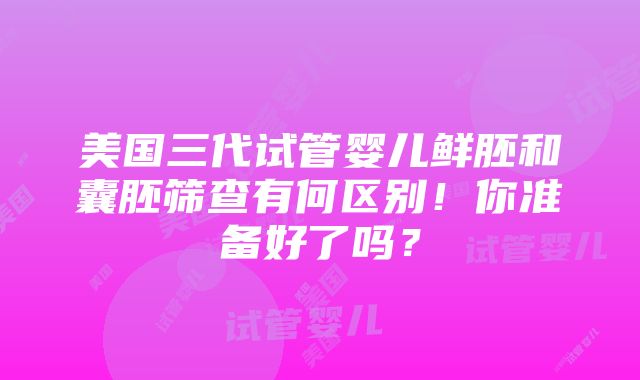 美国三代试管婴儿鲜胚和囊胚筛查有何区别！你准备好了吗？