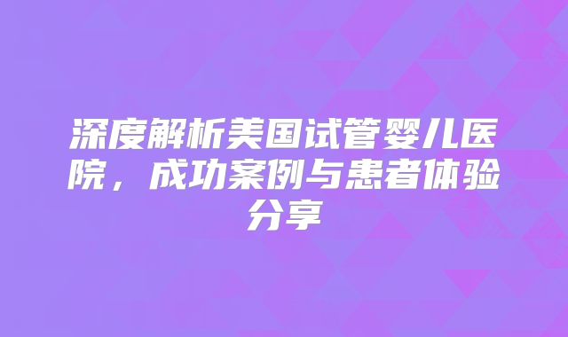 深度解析美国试管婴儿医院，成功案例与患者体验分享