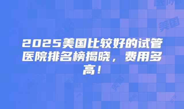 2025美国比较好的试管医院排名榜揭晓，费用多高！