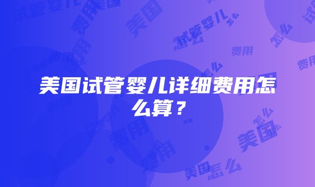 美国试管婴儿详细费用怎么算？