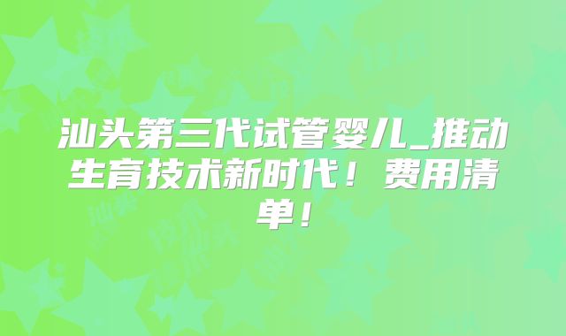 汕头第三代试管婴儿_推动生育技术新时代！费用清单！