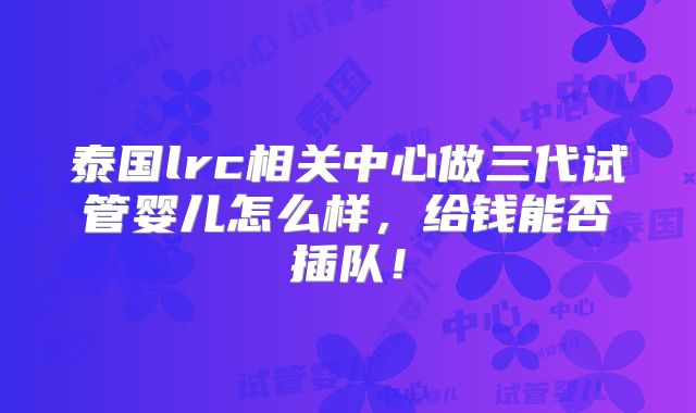 泰国lrc相关中心做三代试管婴儿怎么样，给钱能否插队！