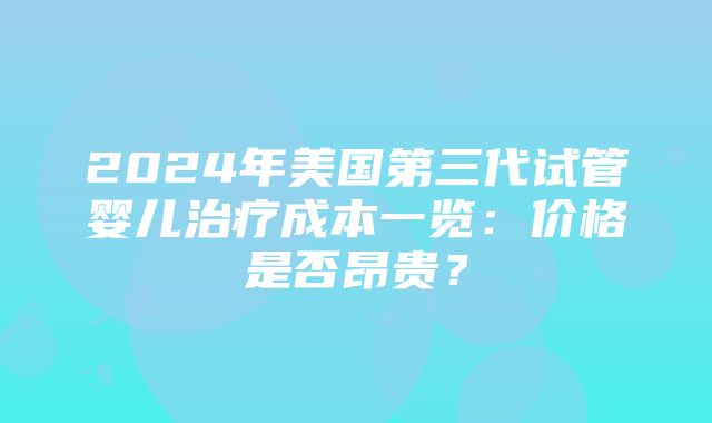 2024年美国第三代试管婴儿治疗成本一览：价格是否昂贵？