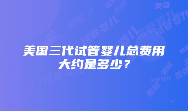 美国三代试管婴儿总费用大约是多少？