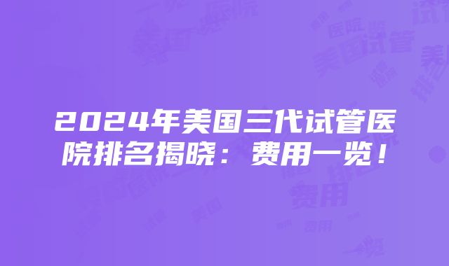 2024年美国三代试管医院排名揭晓：费用一览！