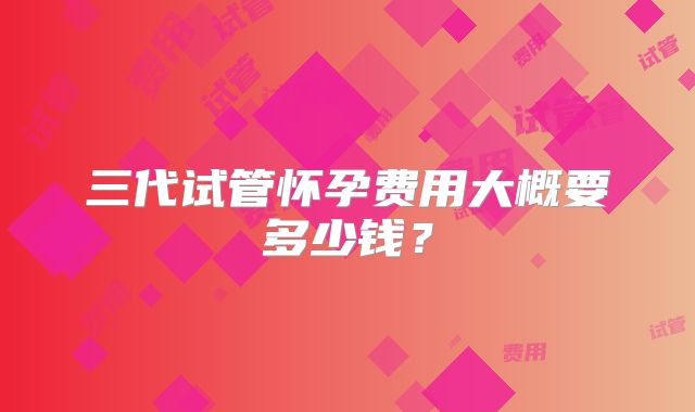 三代试管怀孕费用大概要多少钱？