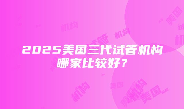 2025美国三代试管机构哪家比较好？