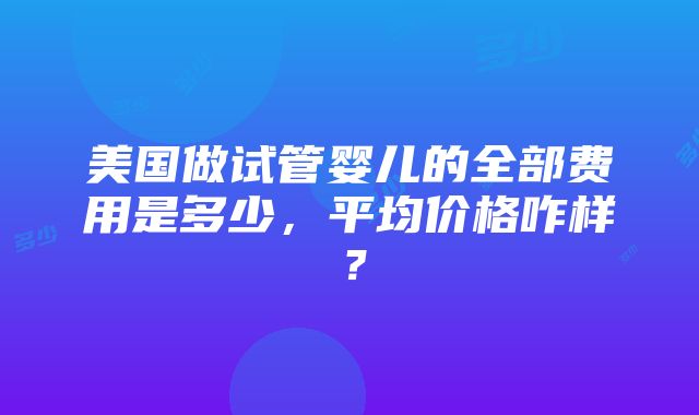 美国做试管婴儿的全部费用是多少，平均价格咋样？