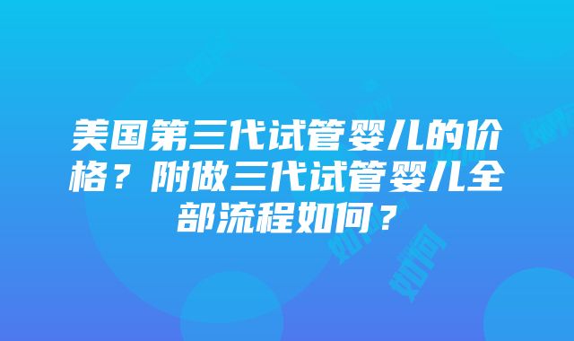 美国第三代试管婴儿的价格？附做三代试管婴儿全部流程如何？